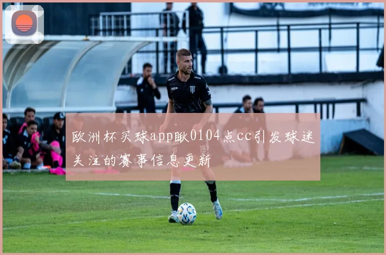 欧洲杯买球app瞅0104点cc引发球迷关注的赛事信息更新