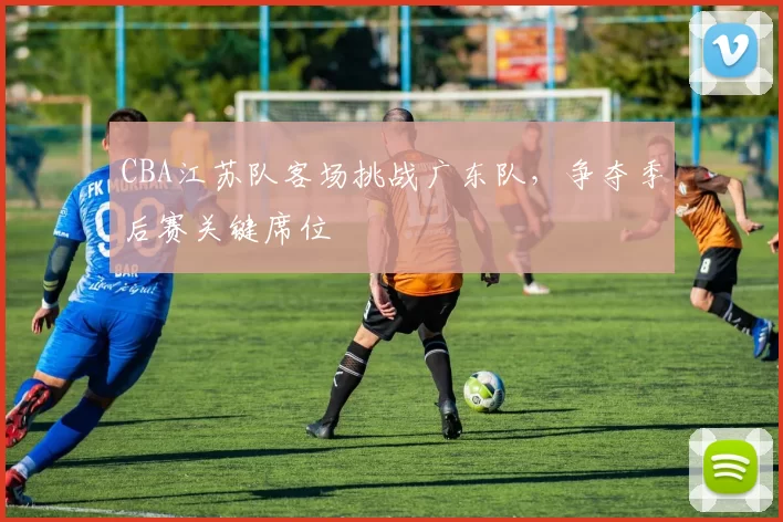 CBA江苏队客场挑战广东队,争夺季后赛关键席位