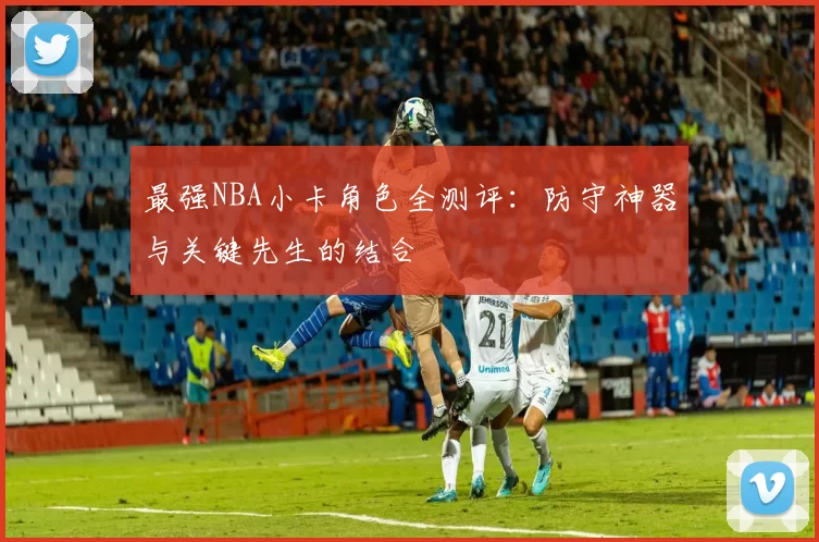 最强NBA小卡角色全测评：防守神器与关键先生的结合