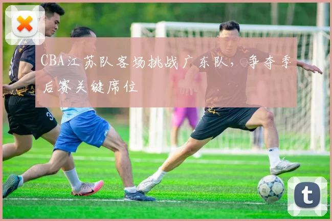 CBA江苏队客场挑战广东队，争夺季后赛关键席位
