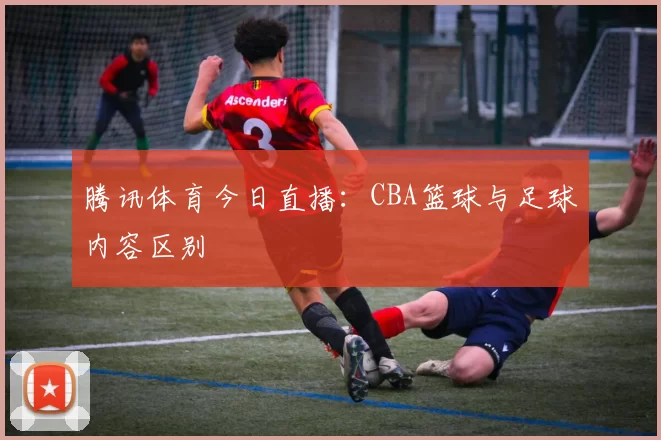 腾讯体育今日直播:CBA篮球与足球内容区别