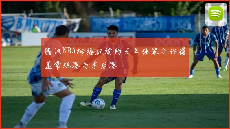 腾讯NBA转播权续约五年独家合作覆盖常规赛与季后赛