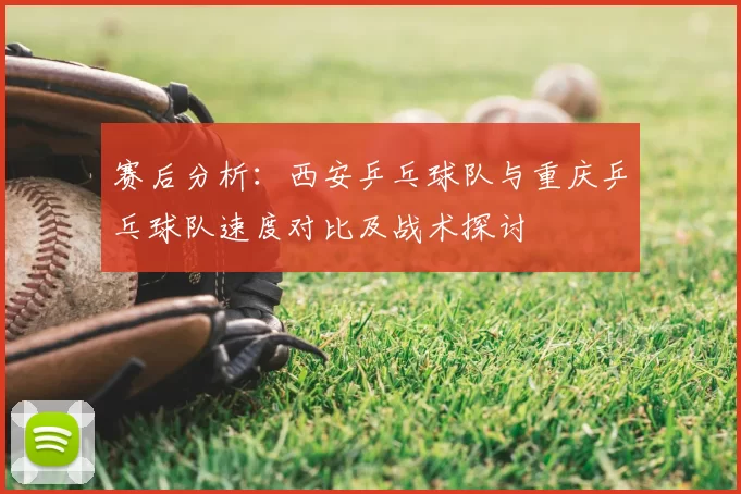 赛后分析：西安乒乓球队与重庆乒乓球队速度对比及战术探讨