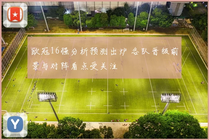欧冠16强分析预测出炉 各队晋级前景与对阵看点受关注
