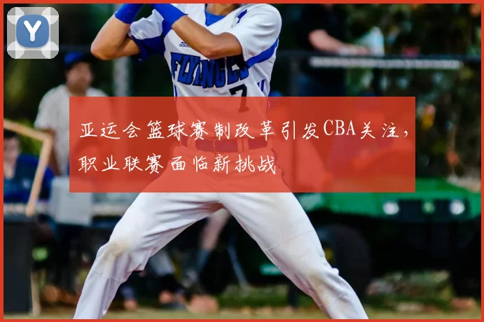 亚运会篮球赛制改革引发CBA关注，职业联赛面临新挑战