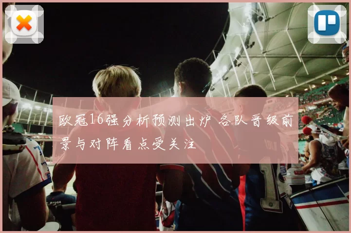欧冠16强分析预测出炉 各队晋级前景与对阵看点受关注