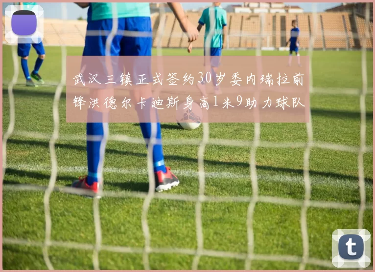 武汉三镇正式签约30岁委内瑞拉前锋洪德尔卡迪斯身高1米9助力球队新赛季