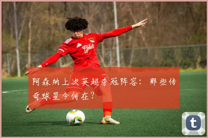 阿森纳上次英超夺冠阵容:那些传奇球星今何在?