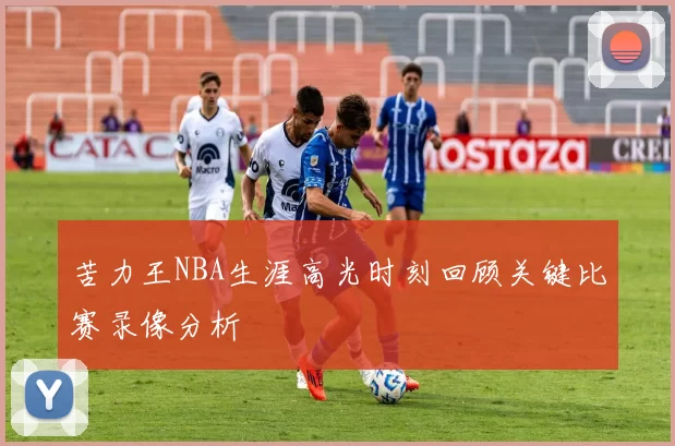 苦力王NBA生涯高光时刻回顾关键比赛录像分析