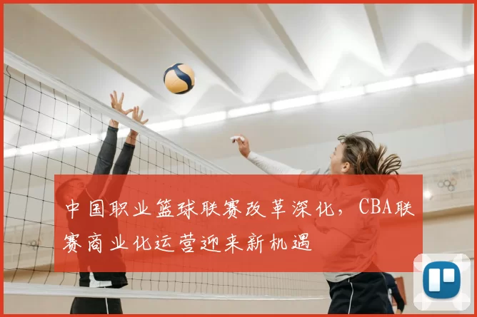 中国职业篮球联赛改革深化，CBA联赛商业化运营迎来新机遇