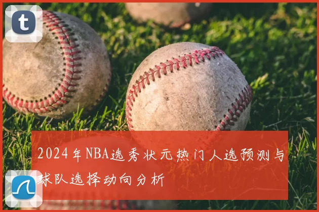2024年NBA选秀状元热门人选预测与球队选择动向分析