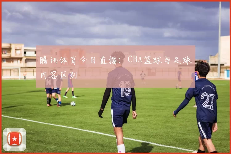 腾讯体育今日直播：CBA篮球与足球内容区别