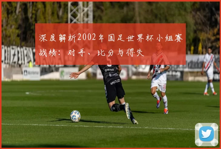 深度解析2002年国足世界杯小组赛战绩:对手、比分与得失