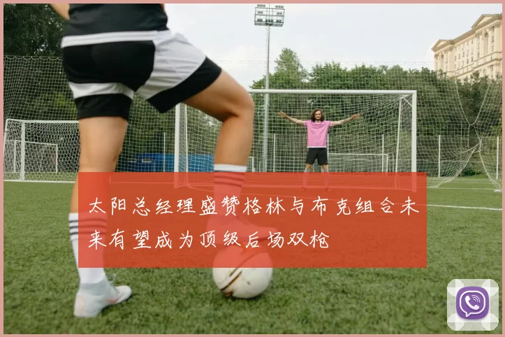 太阳总经理盛赞格林与布克组合未来有望成为顶级后场双枪