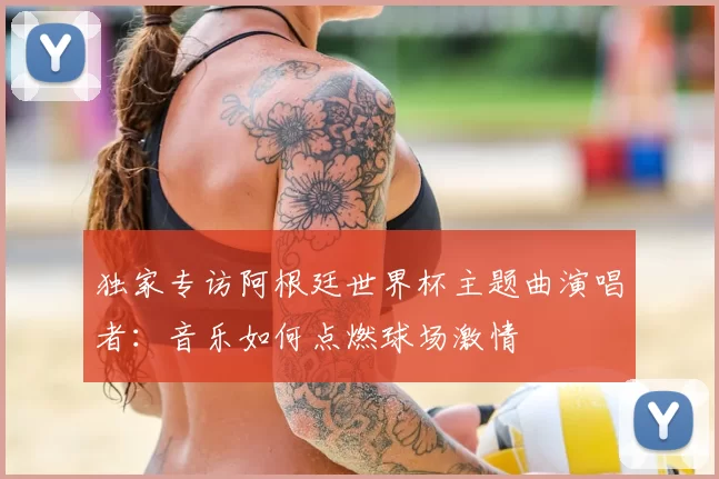 独家专访阿根廷世界杯主题曲演唱者:音乐如何点燃球场激情