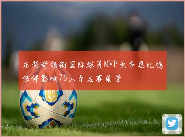 东契奇领衔国际球员MVP竞争恩比德伤停影响76人季后赛前景