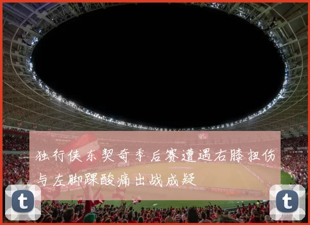 独行侠东契奇季后赛遭遇右膝扭伤与左脚踝酸痛出战成疑
