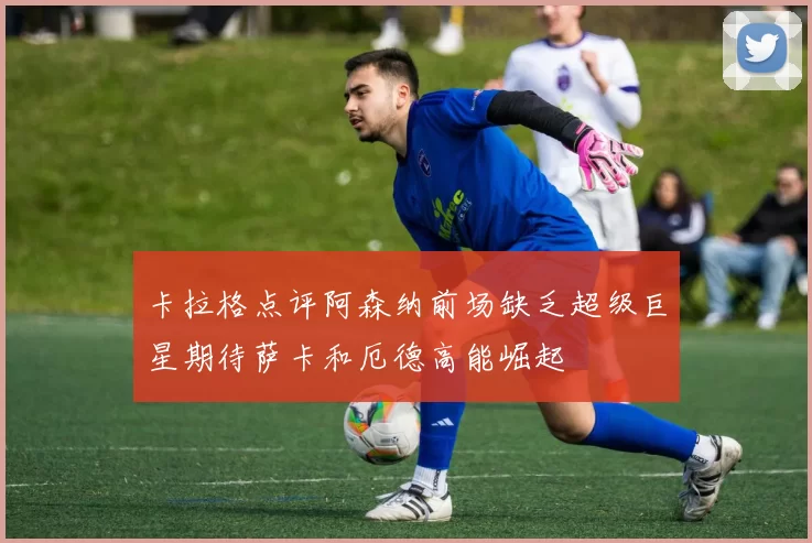 卡拉格点评阿森纳前场缺乏超级巨星期待萨卡和厄德高能崛起