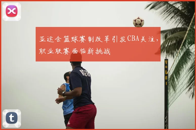 亚运会篮球赛制改革引发CBA关注，职业联赛面临新挑战