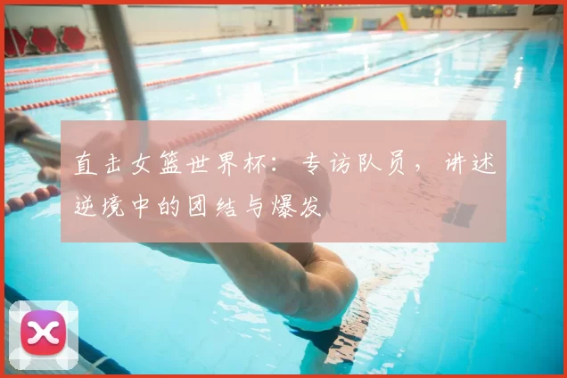 直击女篮世界杯：专访队员，讲述逆境中的团结与爆发