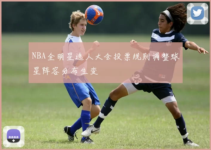 NBA全明星选人大会投票规则调整球星阵容分布生变