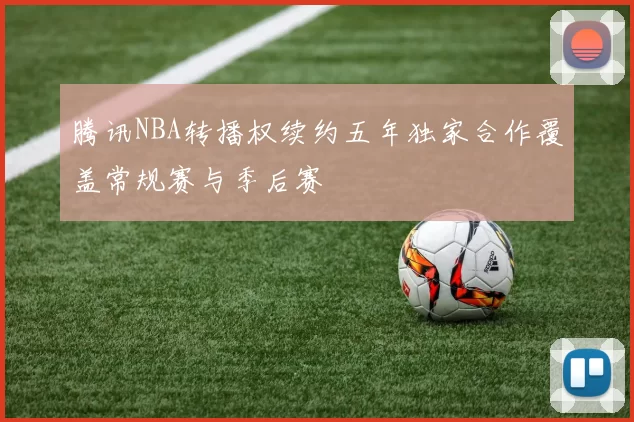 腾讯NBA转播权续约五年独家合作覆盖常规赛与季后赛