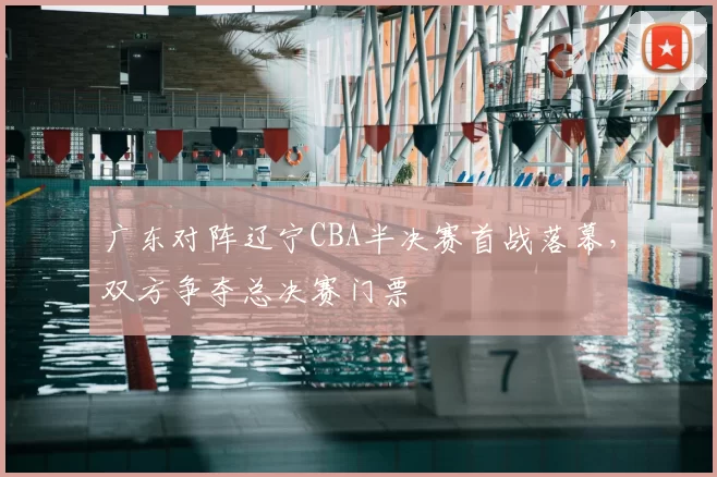 广东对阵辽宁CBA半决赛首战落幕，双方争夺总决赛门票