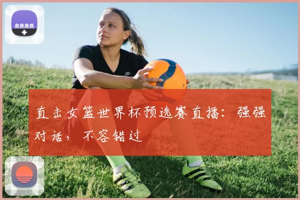直击女篮世界杯预选赛直播:强强对话,不容错过