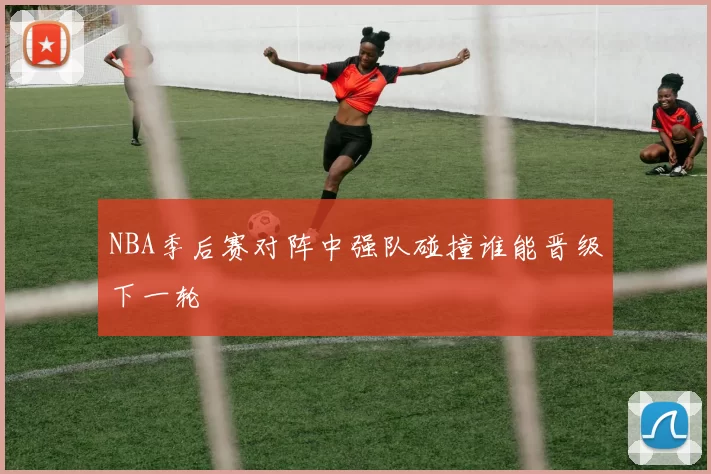NBA季后赛对阵中强队碰撞谁能晋级下一轮