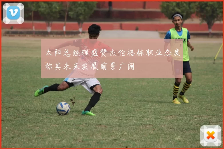 太阳总经理盛赞杰伦格林职业态度称其未来发展前景广阔