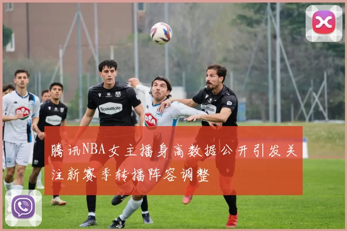 腾讯NBA女主播身高数据公开引发关注新赛季转播阵容调整