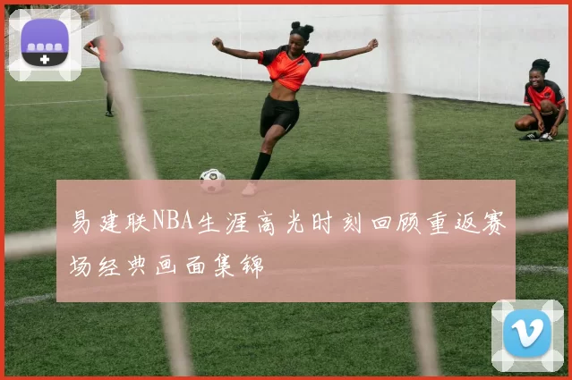 易建联NBA生涯高光时刻回顾重返赛场经典画面集锦