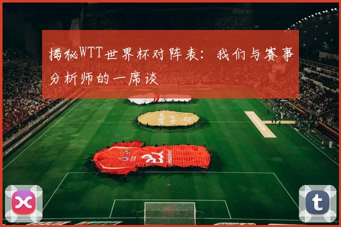 揭秘WTT世界杯对阵表:我们与赛事分析师的一席谈