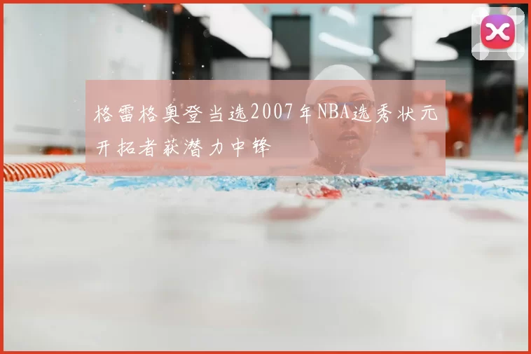 格雷格奥登当选2007年NBA选秀状元开拓者获潜力中锋