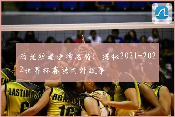 对话短道速滑名将：揭秘2021-2022世界杯赛场内外故事