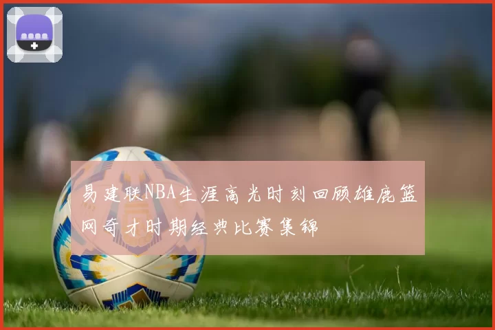 易建联NBA生涯高光时刻回顾雄鹿篮网奇才时期经典比赛集锦