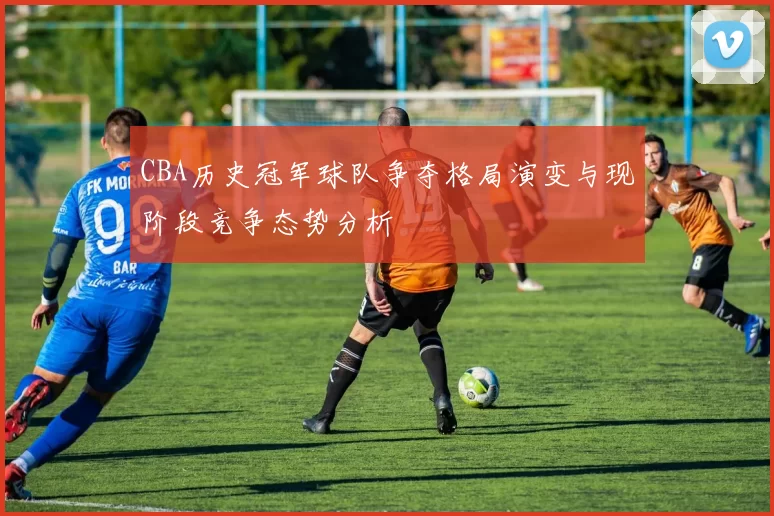 CBA历史冠军球队争夺格局演变与现阶段竞争态势分析