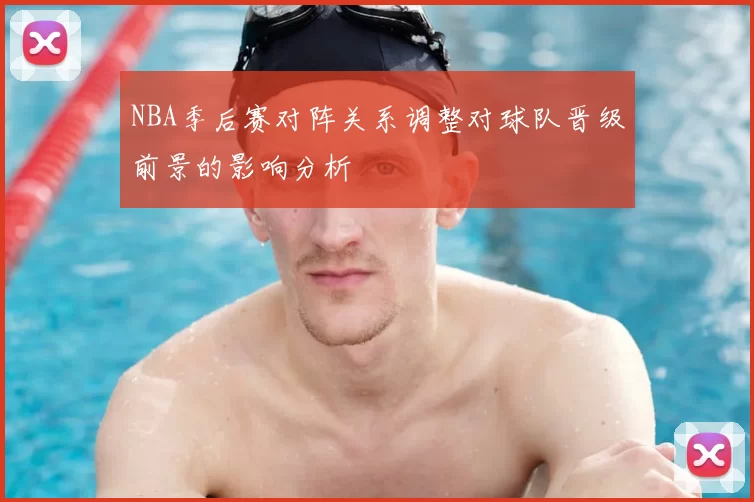NBA季后赛对阵关系调整对球队晋级前景的影响分析