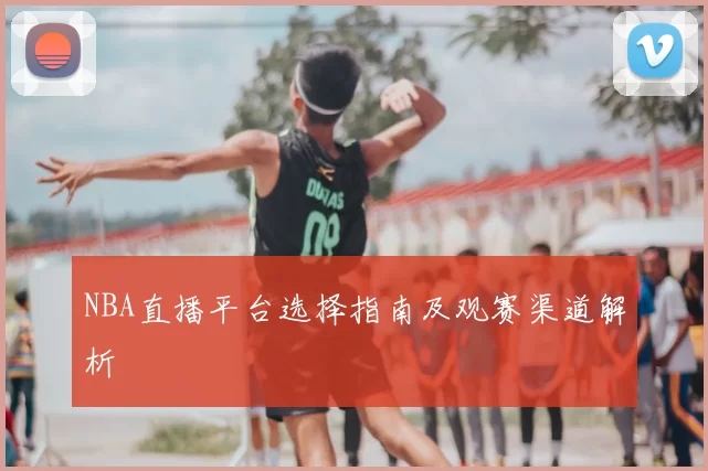 NBA直播平台选择指南及观赛渠道解析