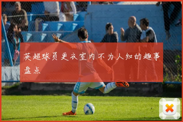 英超球员更衣室内不为人知的趣事盘点
