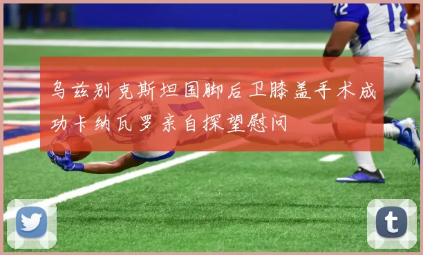 乌兹别克斯坦国脚后卫膝盖手术成功卡纳瓦罗亲自探望慰问