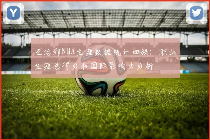 王治郅NBA生涯数据统计回顾:职业生涯总得分和国际影响力分析