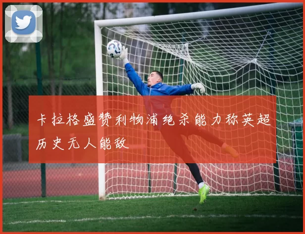 卡拉格盛赞利物浦绝杀能力称英超历史无人能敌