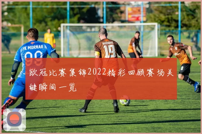 欧冠比赛集锦2022精彩回顾赛场关键瞬间一览