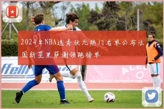 2024年NBA选秀状元热门名单公布法国新星里萨谢领跑榜单