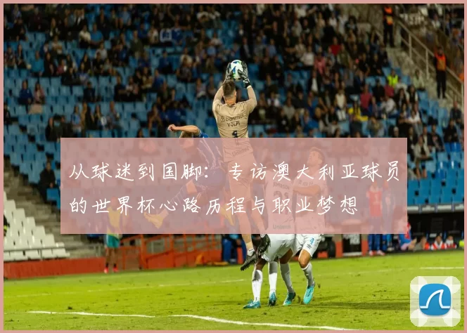 从球迷到国脚：专访澳大利亚球员的世界杯心路历程与职业梦想