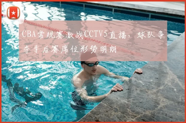 CBA常规赛激战CCTV5直播，球队争夺季后赛席位形势明朗