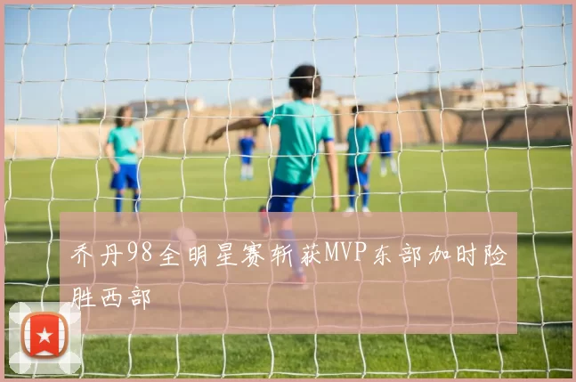 乔丹98全明星赛斩获MVP东部加时险胜西部