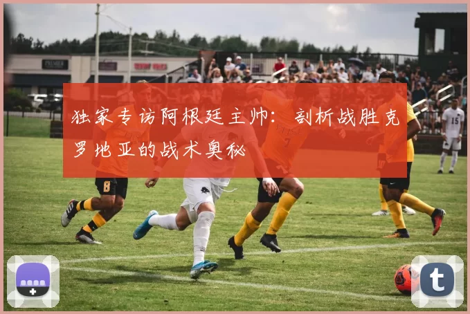 独家专访阿根廷主帅:剖析战胜克罗地亚的战术奥秘