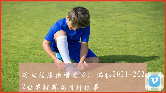 对话短道速滑名将：揭秘2021-2022世界杯赛场内外故事